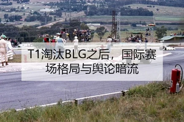 T1淘汰BLG之后，国际赛场格局与舆论暗流